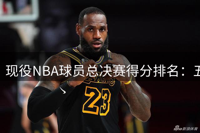现役NBA球员总决赛得分排名：五人场均超30分